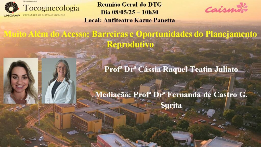 
Cartaz de divulgação da Reunião Geral do Departamento de Tocoginecologia da Faculdade de Ciências Médicas da Unicamp. No fundo, uma imagem aérea do campus da Unicamp ao entardecer. Na parte superior, estão os logotipos da Unicamp, do Departamento de Tocoginecologia e do Caism. O evento será no dia 8 de maio de 2025, às 10h30, no Anfiteatro Kazue Panetta. O tema da reunião é: “Muito Além do Acesso: Barreiras e Oportunidades do Planejamento Reprodutivo”. A palestra será ministrada pela Profª Drª Cássia Raquel Teatin Juliato, com mediação da Profª Drª Fernanda de Castro G. Surita. Há duas fotos das participantes: à esquerda, a Profª Cássia Juliato, e ao lado, a Profª Fernanda Surita, ambas sorrindo e vestindo jaleco branco.