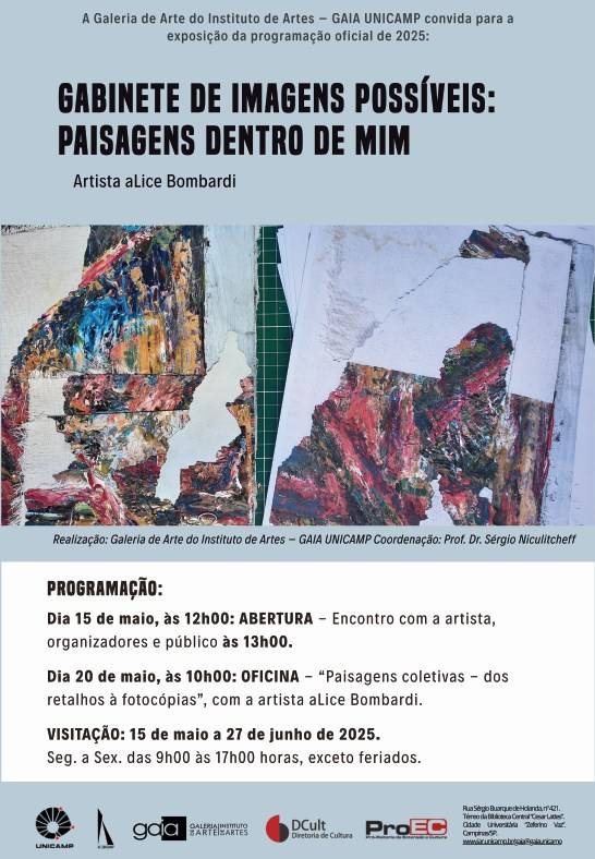 Cartaz da exposição “Gabinete de Imagens Possíveis: Paisagens Dentro de Mim”
Artista: Alice Bombardi
A Galeria de Arte do Instituto de Artes – GAIA UNICAMP convida para a exposição da programação oficial de 2025:
GABINETE DE IMAGENS POSSÍVEIS: PAISAGENS DENTRO DE MIM
Programação:
15 de maio, às 12h00: Abertura da exposição, com encontro entre a artista, organizadores e o público às 13h00.
20 de maio, às 10h00: Oficina “Paisagens coletivas – dos retalhos a fotocópias”, com a artista Alice Bombardi.
Visitação: de 15 de maio a 27 de junho de 2025
De segunda a sexta, das 9h às 17h, exceto feriados.
Na parte inferior do cartaz, logos das instituições organizadoras: Unicamp, GAIA (Galeria de Arte do Instituto de Artes), Instituto de Artes, DCult (Diretoria de Cultura), ProEC (Pró-Reitoria de Extensão e Cultura).
Ao fundo, há imagens de colagens artísticas com texturas coloridas e recortes, de obras da artista.