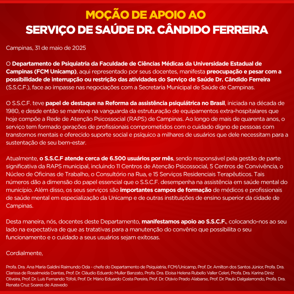 Campinas, 31 de maio de 2025

O Departamento de Psiquiatria da Faculdade de Ciências Médicas da Universidade Estadual de Campinas (FCM Unicamp), aqui representado por seus docentes, manifesta preocupação e pesar com a possibilidade de interrupção ou restrição das atividades do Serviço de Saúde Dr. Cândido Ferreira (S.S.C.F.), face ao impasse nas negociações com a Secretaria Municipal de Saúde de Campinas.

O S.S.C.F. teve papel de destaque na Reforma da assistência psiquiátrica no Brasil, iniciada na década de 1980, e desde então se manteve na vanguarda da estruturação de equipamentos extra-hospitalares que hoje compõe a Rede de Atenção Psicossocial (RAPS) de Campinas. Ao longo de mais de quarenta anos, o serviço tem formado gerações de profissionais comprometidos com o cuidado digno de pessoas com transtornos mentais e oferecido suporte social e psíquico a milhares de usuários que dele necessitam para a sustentação de seu bem-estar. 

Atualmente, o S.S.C.F atende cerca de 6.500 usuários por mês, sendo responsável pela gestão de parte significativa da RAPS municipal, incluindo 11 Centros de Atenção Psicossocial, 5 Centros de Convivência, o Núcleo de Oficinas de Trabalho, o Consultório na Rua, e 15 Serviços Residenciais Terapêuticos. Tais números dão a dimensão do papel essencial que o S.S.C.F. desempenha na assistência em saúde mental do município. Além disso, os seus serviços são importantes campos de formação de médicos e profissionais de saúde mental em especialização da Unicamp e de outras instituições de ensino superior da cidade de Campinas. 

Desta maneira, nós, docentes deste Departamento, manifestamos apoio ao S.S.C.F., colocando-nos ao seu lado na expectativa de que as tratativas para a manutenção do convênio que possibilita o seu funcionamento e o cuidado a seus usuários sejam exitosas.

Cordialmente,

Profa. Dra. Ana Maria Galdini Raimundo Oda - chefe do Departamento de Psiquiatria, FCM/Unicamp, Prof. Dr. Amilton dos Santos Júnior, Profa. Dra. Clarissa de Rosalmeida Dantas, Prof. Dr. Cláudio Eduardo Muller Banzato, Profa. Dra. Eloisa Helena Rubello Valler Celeri, Profa. Dra. Karina Diniz Oliveira, Prof. Dr. Luís Fernando Tófoli, Prof. Dr. Mário Eduardo Costa Pereira, Prof. Dr. Otávio Prado Alabarse, Prof. Dr. Paulo Dalgalarrondo, Profa. Dra. Renata Cruz Soares de Azevedo