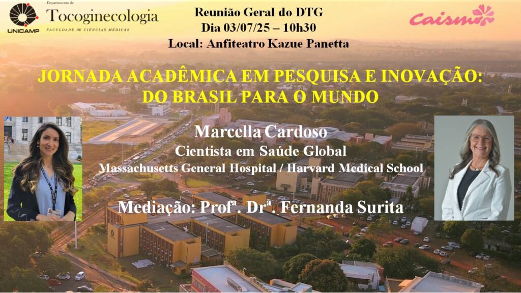 Imagem de divulgação de evento. No fundo, há uma fotografia aérea do campus da Unicamp ao entardecer. No topo esquerdo, estão o logotipo da Unicamp e o nome “Departamento de Tocoginecologia – Faculdade de Ciências Médicas”. No canto superior direito, está o logotipo do Caism.
No centro, em letras amarelas grandes, lê-se o título:
Jornada Acadêmica em Pesquisa e Inovação: do Brasil para o mundo.
Acima do título, em letras pretas:
Reunião Geral do DTG
Dia 03/07/25 – 10h30
Local: Anfiteatro Kazue Panetta
Abaixo do título, em letras brancas, consta:
Marcella Cardoso
Cientista em Saúde Global
Massachusetts General Hospital / Harvard Medical School
E, mais abaixo:
Mediação: Profª. Drª. Fernanda Surita
No canto inferior esquerdo, há a foto de Marcella Cardoso, mulher de cabelos longos e castanhos, usando crachá e sorrindo. No canto inferior direito, a foto da professora Fernanda Surita, mulher de cabelos grisalhos compridos, de óculos e jaleco branco, também sorrindo.