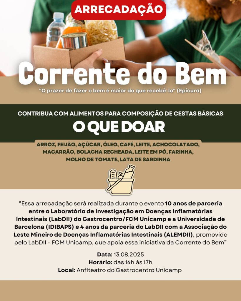 Cartaz de divulgação da arrecadação “Corrente do Bem”. No topo, uma faixa vermelha com a palavra “Arrecadação”. Abaixo, foto de pessoas passando uma caixa de alimentos. Em letras grandes, o título: Corrente do Bem. Logo abaixo, a frase: “O prazer de fazer o bem é maior do que recebê-lo” (Epicuro).
Faixa verde escura com texto em branco e verde: Contribua com alimentos para composição de cestas básicas.
O que doar:
Arroz, feijão, açúcar, óleo, café, leite, achocolatado, macarrão, bolacha recheada, leite em pó, farinha, molho de tomate, lata de sardinha.
Na parte inferior, texto informativo:
Essa arrecadação será realizada durante o evento 10 anos de parceria entre o Laboratório de Investigação em Doenças Inflamatórias Intestinais (LabDII) do Gastrocentro/FCM Unicamp e a Universidade de Barcelona (IDIBAPS) e 4 anos da parceria do LabDII com a Associação do Leste Mineiro de Doenças Inflamatórias Intestinais (ALEMDII), promovido pelo LabDII – FCM Unicamp, que apoia essa iniciativa da Corrente do Bem.
Data: 13.08.2025
Horário: das 14h às 17h
Local: Anfiteatro do Gastrocentro Unicamp
Há também ícone ilustrativo de uma cesta de alimentos.