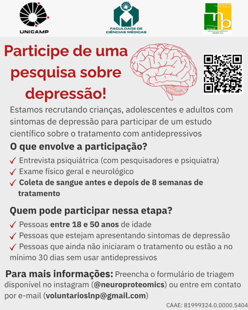 Cartaz de divulgação de pesquisa científica da Unicamp sobre depressão.

Título em destaque: “Participe de uma pesquisa sobre depressão!”

Texto informativo: “Estamos recrutando crianças, adolescentes e adultos com sintomas de depressão para participar de um estudo científico sobre o tratamento com antidepressivos.”

Seção "O que envolve a participação?":

Entrevista psiquiátrica (com pesquisadores e psiquiatra)

Exame físico geral e neurológico

Coleta de sangue antes e depois de 8 semanas de tratamento

Seção "Quem pode participar nessa etapa?":

Pessoas entre 18 e 50 anos de idade

Pessoas que estejam apresentando sintomas de depressão

Pessoas que ainda não iniciaram o tratamento ou estão há no mínimo 30 dias sem usar antidepressivos

Informações de contato: preencher formulário de triagem disponível no Instagram @neuroproteomics ou entrar em contato por e-mail: voluntarioslnp@gmail.com

Rodapé com código CAAE: 81999324.0.0000.5404

Elementos visuais: logos da Unicamp, da Faculdade de Ciências Médicas da Unicamp e do laboratório LNBio; desenho de um cérebro; QR code à direita. Fundo em tons claros com destaques em vermelho e preto.