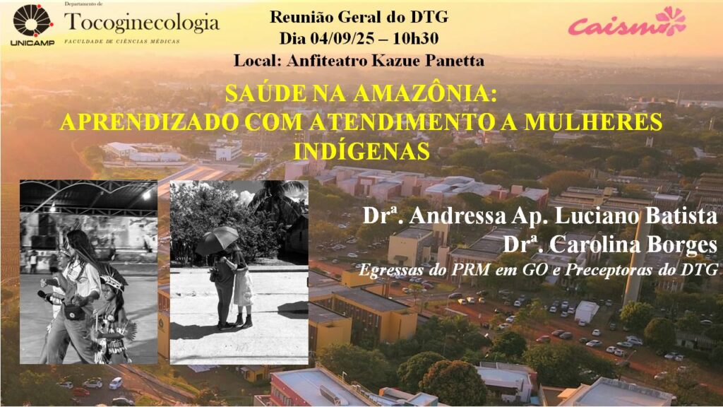 Cartaz de divulgação da Reunião Geral do Departamento de Tocoginecologia da FCM Unicamp, em parceria com o CAISM. O evento será no dia 04 de setembro de 2025, às 10h30, no Anfiteatro Kazue Panetta. O tema é “Saúde na Amazônia: aprendizado com atendimento a mulheres indígenas”, com as médicas Drª Andressa Ap. Luciano Batista e Drª Carolina Borges, egressas do PRM em GO e preceptoras do DTG. O fundo da arte mostra uma vista aérea do campus da Unicamp ao entardecer, com duas fotos em preto e branco de mulheres indígenas e profissionais de saúde em atividades de campo.