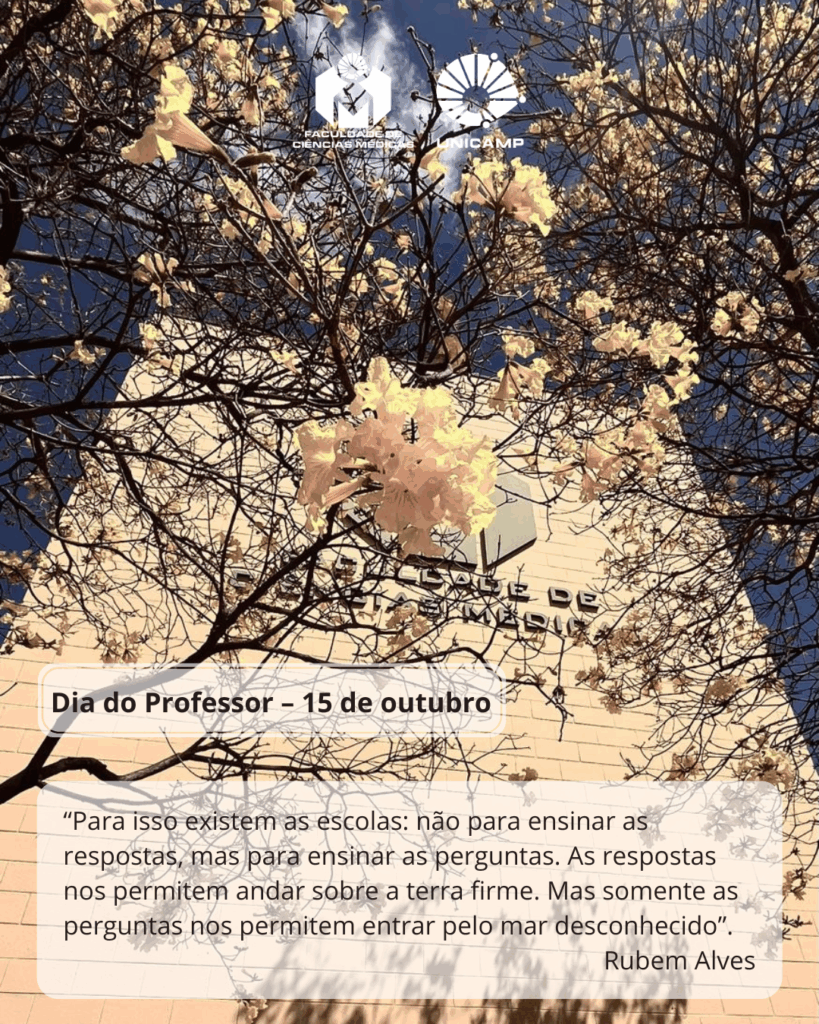 Fotografia do prédio da Faculdade de Ciências Médicas da Unicamp vista de baixo para cima, emoldurada por galhos floridos de ipê-amarelo sob um céu azul. No topo da imagem estão os logotipos da Faculdade de Ciências Médicas e da Unicamp. Na parte inferior, sobre um fundo translúcido, aparece a mensagem: “Dia do Professor – 15 de outubro”. Abaixo, uma citação de Rubem Alves: “Para isso existem as escolas: não para ensinar as respostas, mas para ensinar as perguntas. As respostas nos permitem andar sobre a terra firme. Mas somente as perguntas nos permitem entrar pelo mar desconhecido”.