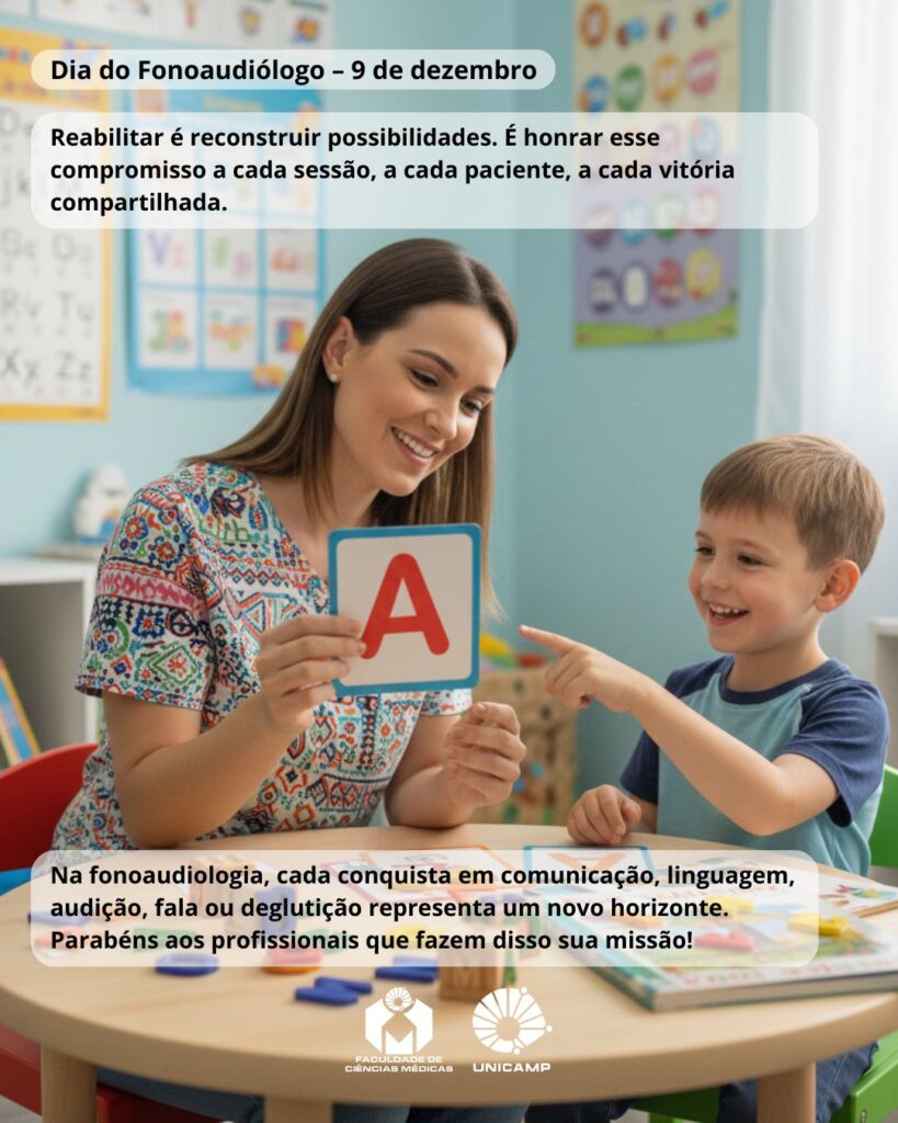 Imagem de uma fonoaudióloga sentada à mesa com uma criança em uma sala colorida de atendimento infantil. A profissional sorri enquanto mostra ao menino um cartão com a letra “A”. A criança, também sorridente, aponta para o cartão. Ao fundo, há pôsteres educativos nas paredes. Sobre a imagem, aparecem as mensagens: “Dia do Fonoaudiólogo – 9 de dezembro”; “Reabilitar é reconstruir possibilidades. É honrar esse compromisso a cada sessão, a cada paciente, a cada vitória compartilhada.” Na parte inferior está o texto: “Na fonoaudiologia, cada conquista em comunicação, linguagem, audição, fala ou deglutição representa um novo horizonte. Parabéns aos profissionais que fazem disso sua missão!”. Abaixo estão os logotipos da Faculdade de Ciências Médicas e da Unicamp.